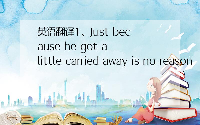 英语翻译1、Just because he got a little carried away is no reason