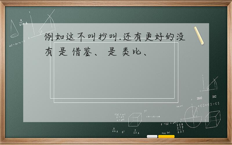 例如这不叫抄叫.还有更好的没有 是 借鉴、 是 类比、