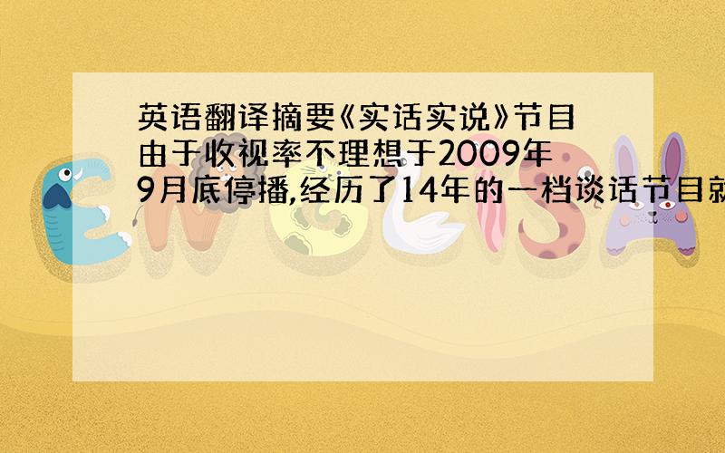 英语翻译摘要《实话实说》节目由于收视率不理想于2009年9月底停播,经历了14年的一档谈话节目就这样走向了终结,而《实话