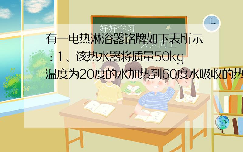 有一电热淋浴器铭牌如下表所示：1、该热水器将质量50kg温度为20度的水加热到60度水吸收的热量是多少?