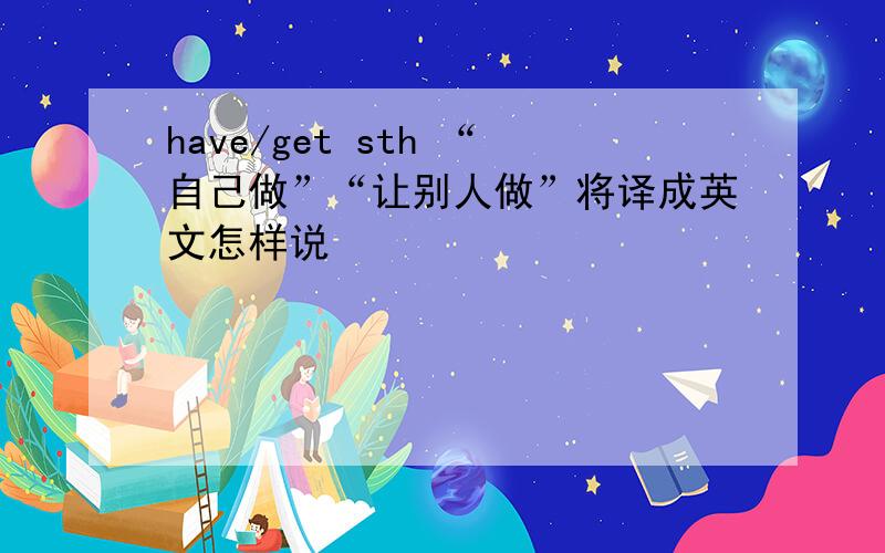 have/get sth “自己做”“让别人做”将译成英文怎样说