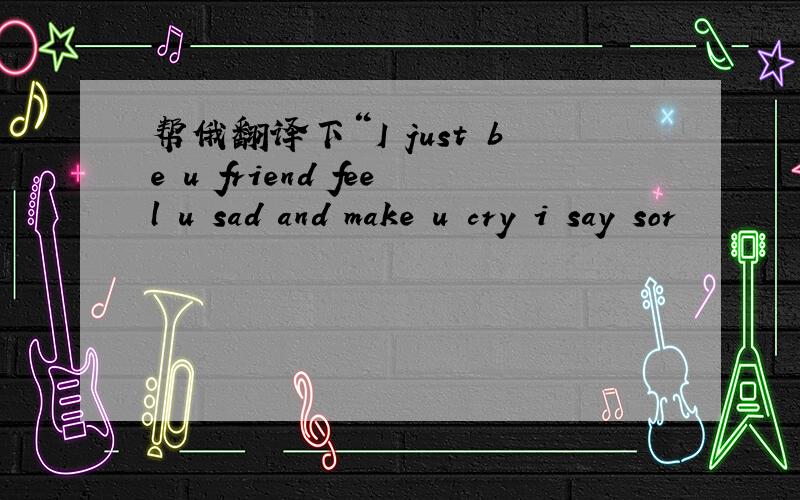 帮俄翻译下“I just be u friend feel u sad and make u cry i say sor