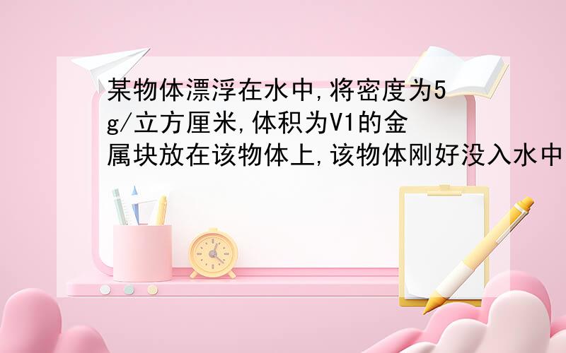 某物体漂浮在水中,将密度为5g/立方厘米,体积为V1的金属块放在该物体上,该物体刚好没入水中.