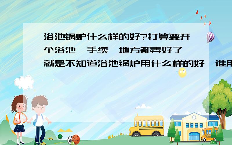 浴池锅炉什么样的好?打算要开个浴池,手续、地方都弄好了,就是不知道浴池锅炉用什么样的好,谁用过浴池锅炉能给推荐一下吗?