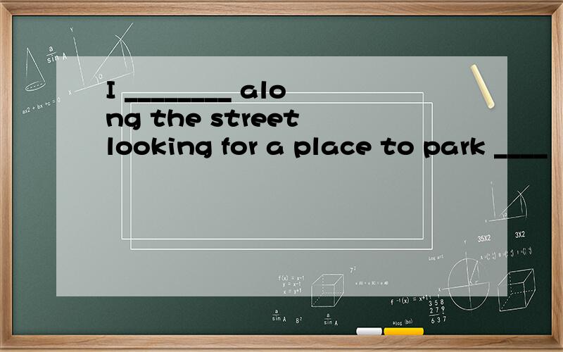 I ________ along the street looking for a place to park ____