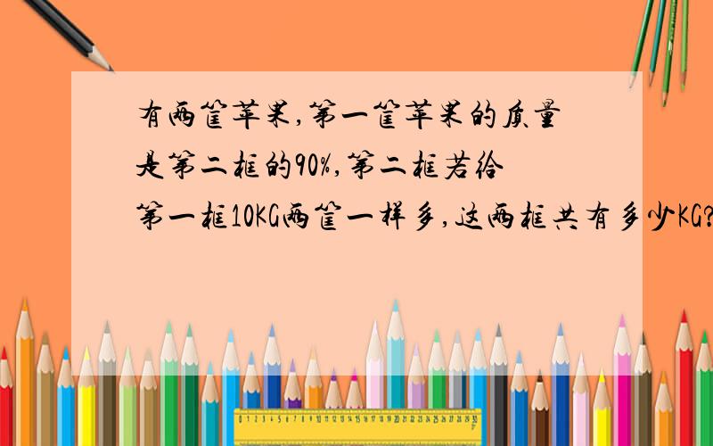 有两筐苹果,第一筐苹果的质量是第二框的90%,第二框若给第一框10KG两筐一样多,这两框共有多少KG?