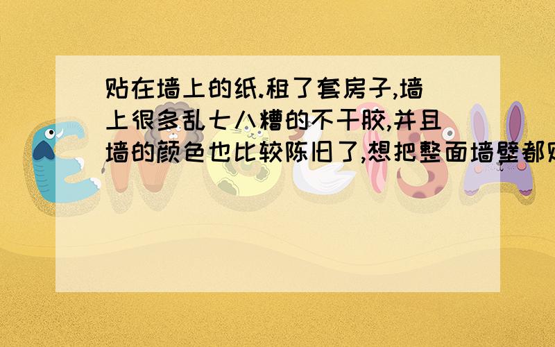 贴在墙上的纸.租了套房子,墙上很多乱七八糟的不干胶,并且墙的颜色也比较陈旧了,想把整面墙壁都贴掉!但是租的房子又不能够贴