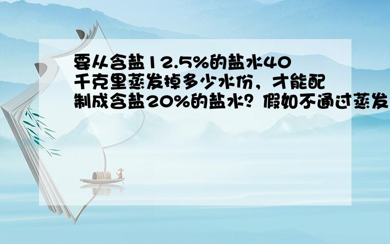 要从含盐12.5%的盐水40千克里蒸发掉多少水份，才能配制成含盐20%的盐水？假如不通过蒸发而是在盐水中加盐，又需加多少