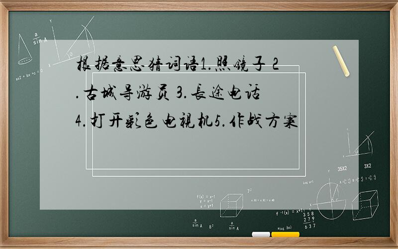 根据意思猜词语1.照镜子 2.古城导游员 3.长途电话 4.打开彩色电视机5.作战方案