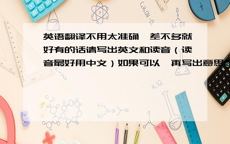 英语翻译不用太准确,差不多就好有的话请写出英文和读音（读音最好用中文）如果可以,再写出意思感激不尽