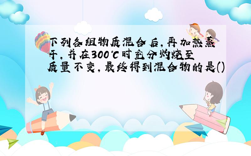 下列各组物质混合后,再加热蒸干,并在300℃时充分灼烧至质量不变,最终得到混合物的是()