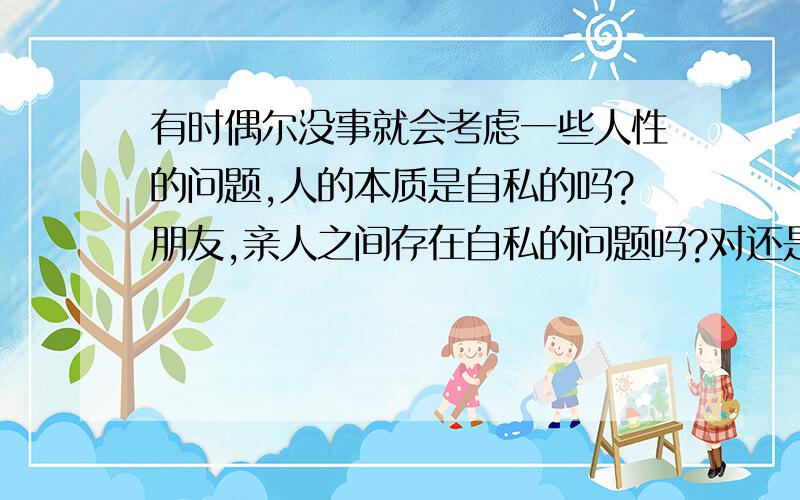 有时偶尔没事就会考虑一些人性的问题,人的本质是自私的吗?朋友,亲人之间存在自私的问题吗?对还是错?