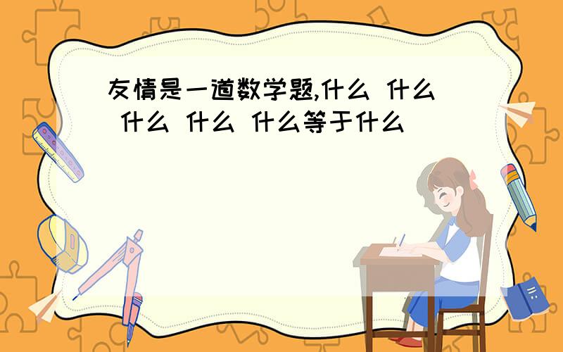 友情是一道数学题,什么 什么 什么 什么 什么等于什么