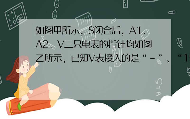 如图甲所示，S闭合后，A1、A2、V三只电表的指针均如图乙所示，已知V表接入的是“-”、“15”，请回答：