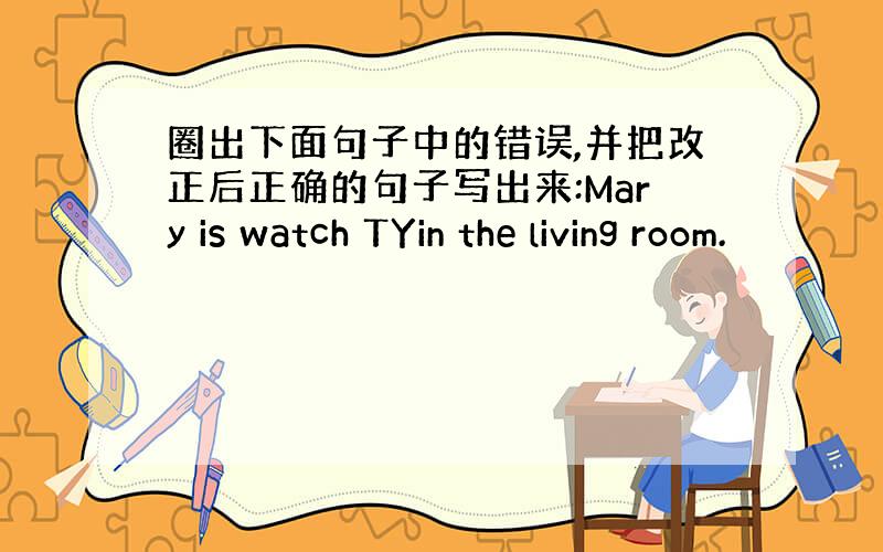 圈出下面句子中的错误,并把改正后正确的句子写出来:Mary is watch TYin the living room.