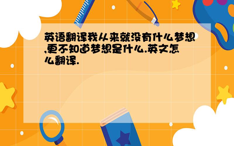 英语翻译我从来就没有什么梦想,更不知道梦想是什么.英文怎么翻译.