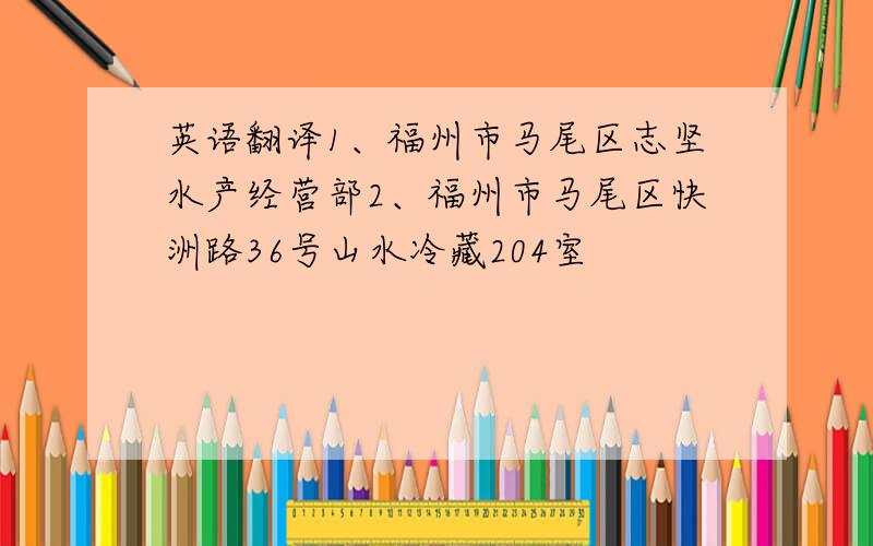 英语翻译1、福州市马尾区志坚水产经营部2、福州市马尾区快洲路36号山水冷藏204室