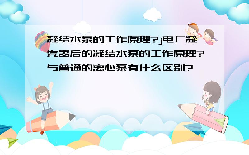 凝结水泵的工作原理?j电厂凝汽器后的凝结水泵的工作原理?与普通的离心泵有什么区别?