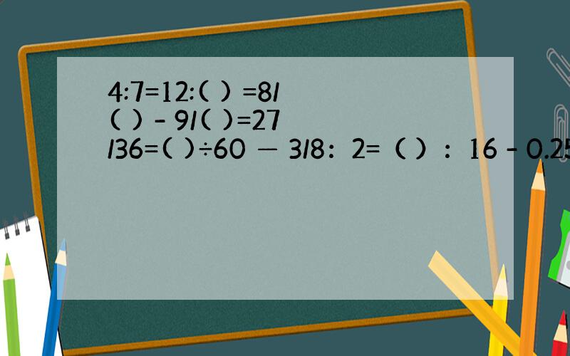 4:7=12:( ) =8/( ) - 9/( )=27/36=( )÷60 — 3/8：2=（ ）：16 - 0.25