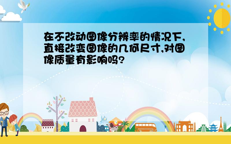 在不改动图像分辨率的情况下,直接改变图像的几何尺寸,对图像质量有影响吗?