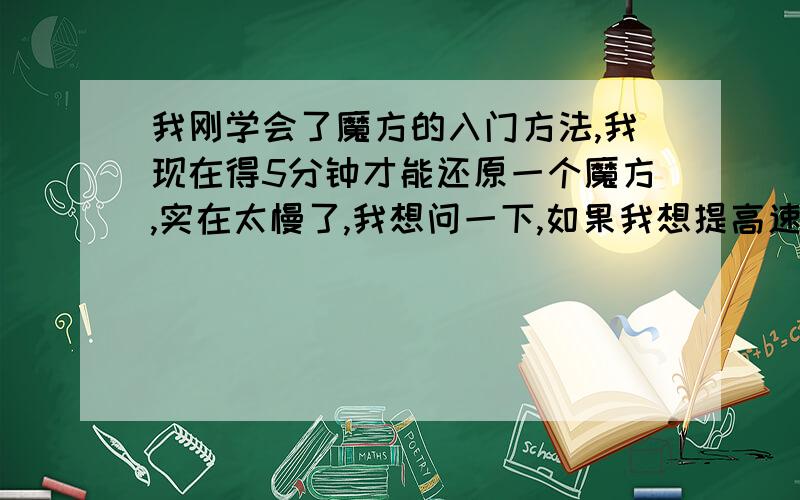 我刚学会了魔方的入门方法,我现在得5分钟才能还原一个魔方,实在太慢了,我想问一下,如果我想提高速度的话,用3块钱一个的魔