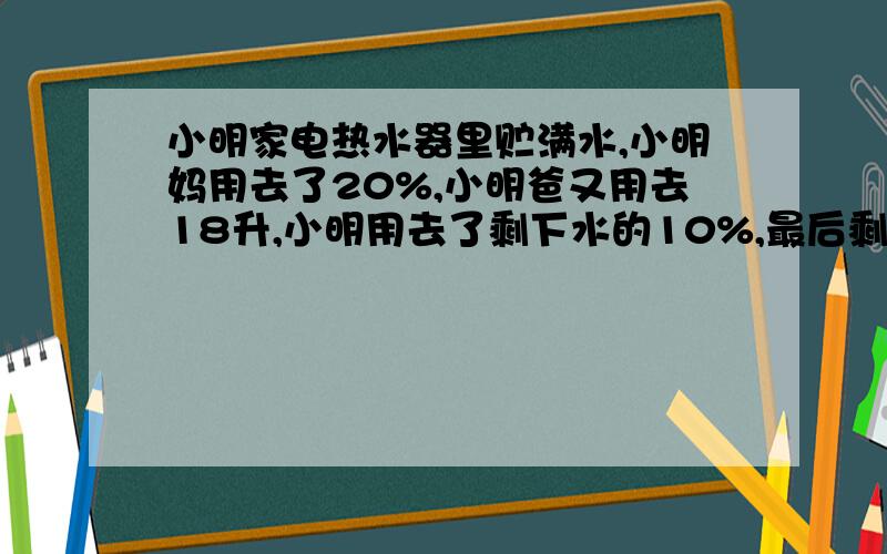 小明家电热水器里贮满水,小明妈用去了20%,小明爸又用去18升,小明用去了剩下水的10%,最后剩下的水只有贮存量的一半还