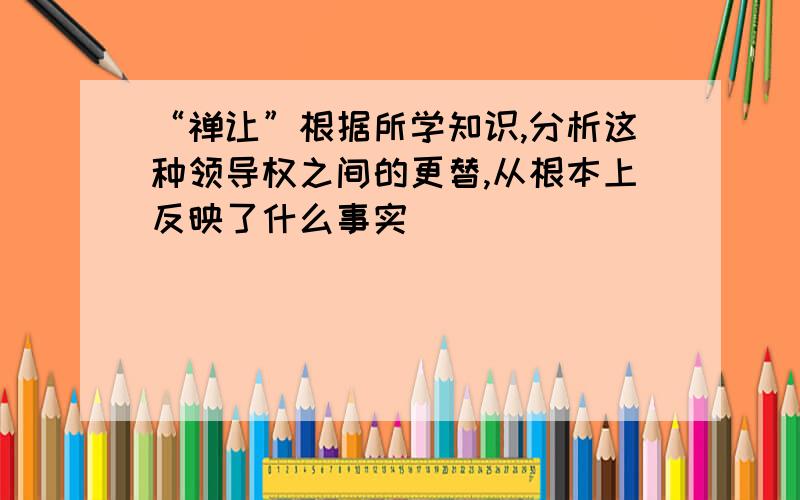 “禅让”根据所学知识,分析这种领导权之间的更替,从根本上反映了什么事实