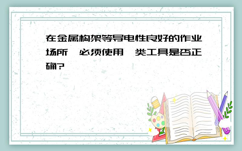 在金属构架等导电性良好的作业场所,必须使用Ⅰ类工具是否正确?