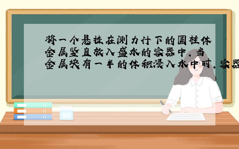 将一个悬挂在测力计下的圆柱体金属竖直放入盛水的容器中,当金属块有一半的体积浸入水中时,容器中的水面高度变化了8厘米,这时