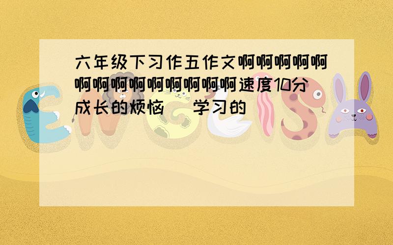 六年级下习作五作文啊啊啊啊啊啊啊啊啊啊啊啊啊啊速度10分成长的烦恼 （学习的）