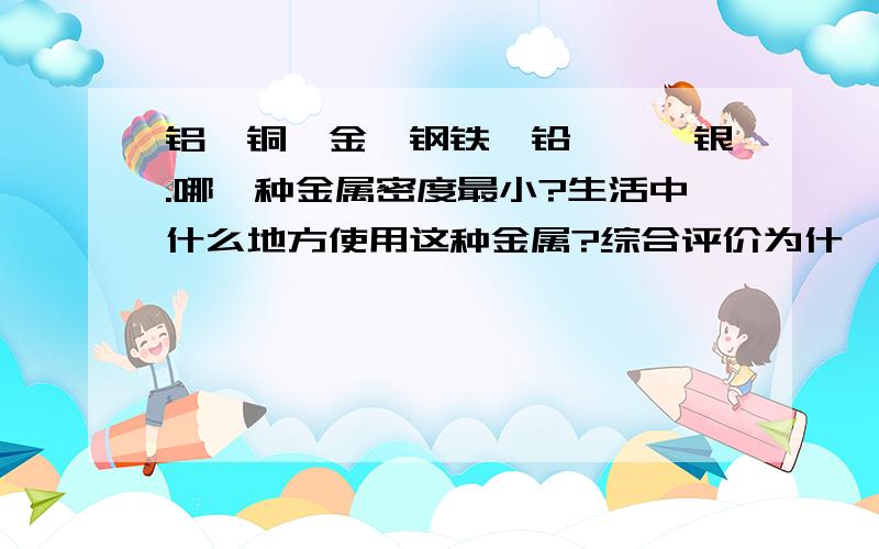 铝,铜,金,钢铁,铅,镍,银.哪一种金属密度最小?生活中什么地方使用这种金属?综合评价为什麼使用它?