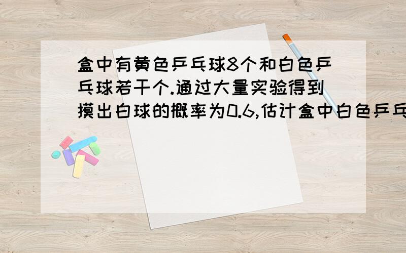 盒中有黄色乒乓球8个和白色乒乓球若干个.通过大量实验得到摸出白球的概率为0.6,估计盒中白色乒乓球有几