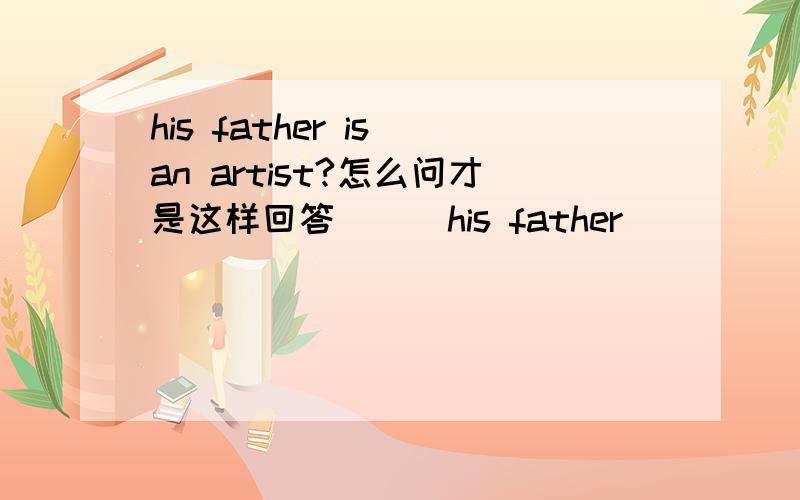 his father is an artist?怎么问才是这样回答 _ _his father