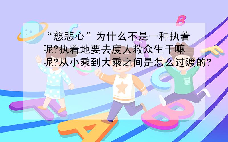 “慈悲心”为什么不是一种执着呢?执着地要去度人救众生干嘛呢?从小乘到大乘之间是怎么过渡的?