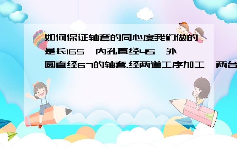 如何保证轴套的同心度我们做的是长165,内孔直经45,外圆直经67的轴套.经两道工序加工,两台数控车各加工一端.请问怎么