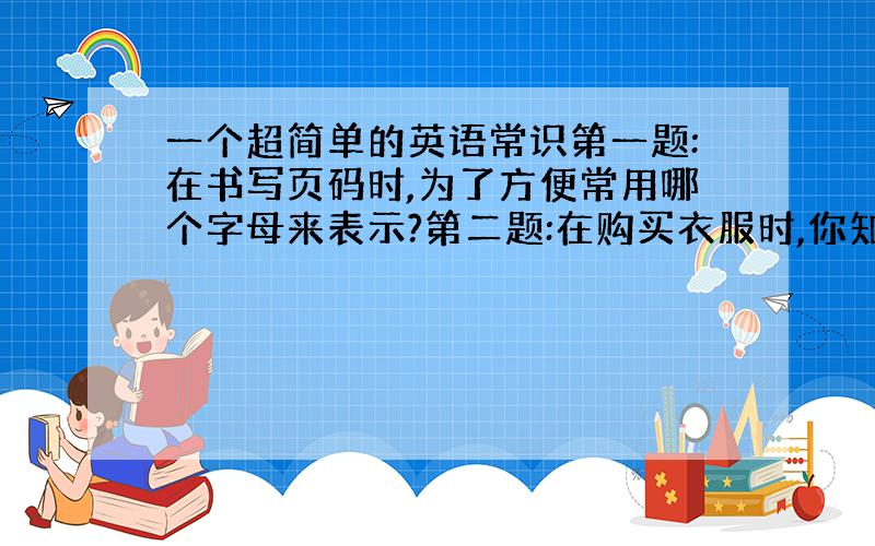 一个超简单的英语常识第一题:在书写页码时,为了方便常用哪个字母来表示?第二题:在购买衣服时,你知道哪个字母表示大号,哪个