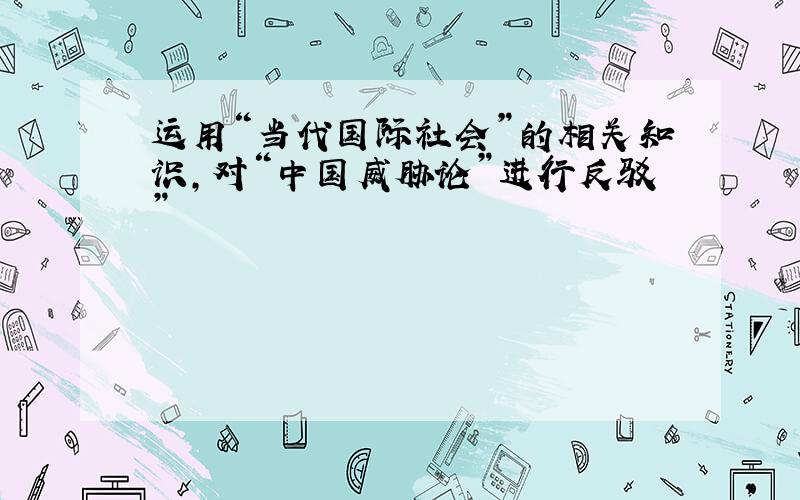 运用“当代国际社会”的相关知识,对“中国威胁论”进行反驳”