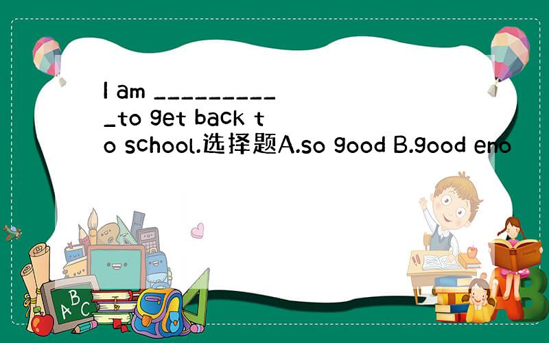 I am __________to get back to school.选择题A.so good B.good eno