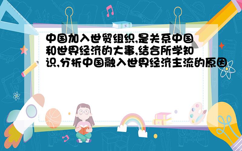 中国加入世贸组织,是关系中国和世界经济的大事,结合所学知识,分析中国融入世界经济主流的原因