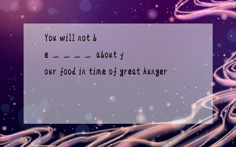 You will not be ____ about your food in time of great hunger