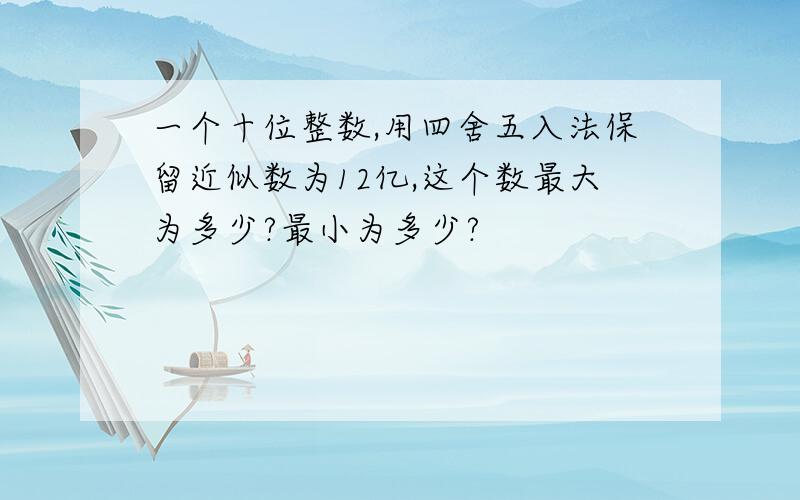 一个十位整数,用四舍五入法保留近似数为12亿,这个数最大为多少?最小为多少?