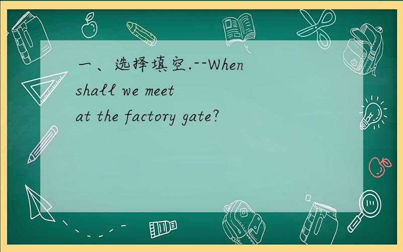 一、选择填空.--When shall we meet at the factory gate?