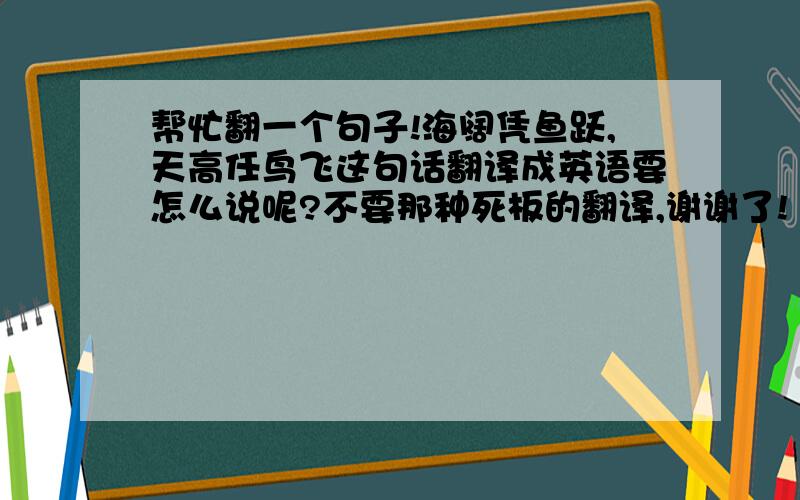 帮忙翻一个句子!海阔凭鱼跃,天高任鸟飞这句话翻译成英语要怎么说呢?不要那种死板的翻译,谢谢了!