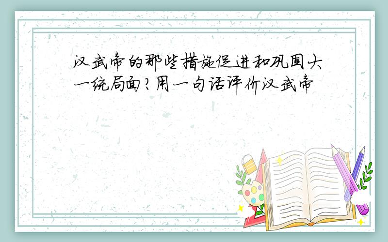 汉武帝的那些措施促进和巩固大一统局面?用一句话评价汉武帝