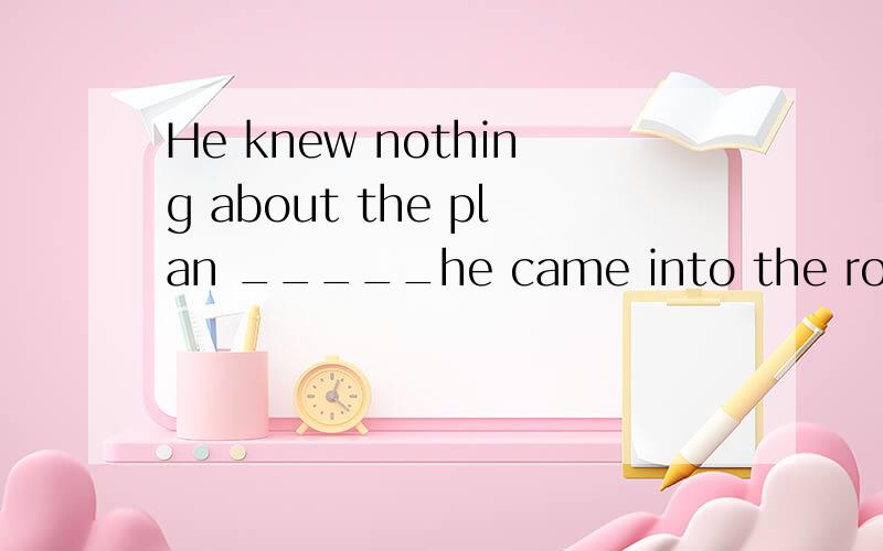 He knew nothing about the plan _____he came into the room.A.