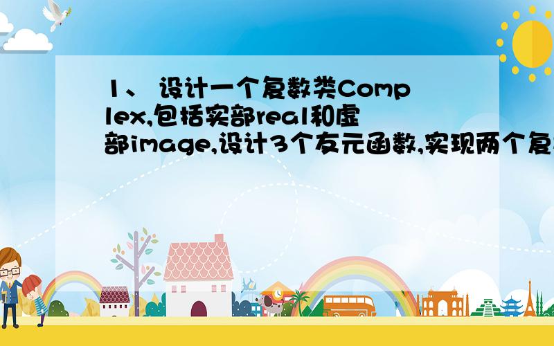 1、 设计一个复数类Complex,包括实部real和虚部image,设计3个友元函数,实现两个复数的加、减和乘法运算