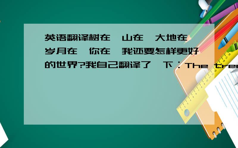 英语翻译树在,山在,大地在,岁月在,你在,我还要怎样更好的世界?我自己翻译了一下：The tree be here,th