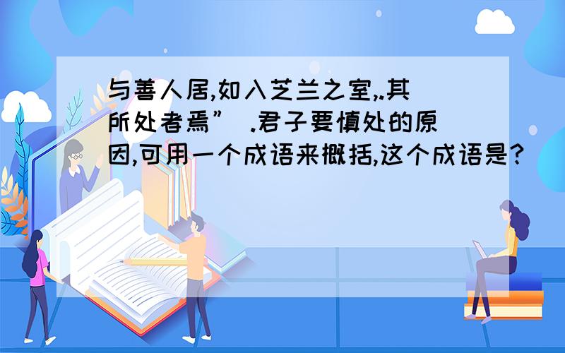 与善人居,如入芝兰之室,.其所处者焉” .君子要慎处的原因,可用一个成语来概括,这个成语是?