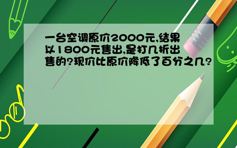 一台空调原价2000元,结果以1800元售出,是打几折出售的?现价比原价降低了百分之几?