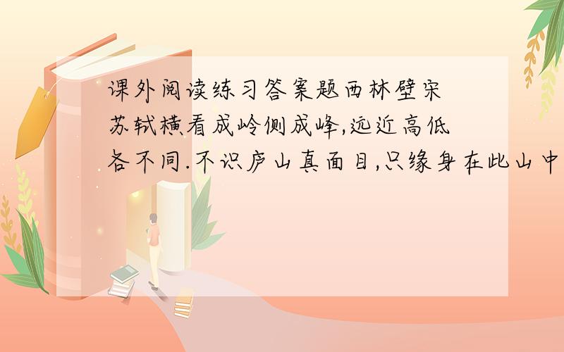 课外阅读练习答案题西林壁宋 苏轼横看成岭侧成峰,远近高低各不同.不识庐山真面目,只缘身在此山中.1、选择正确的选项填在括